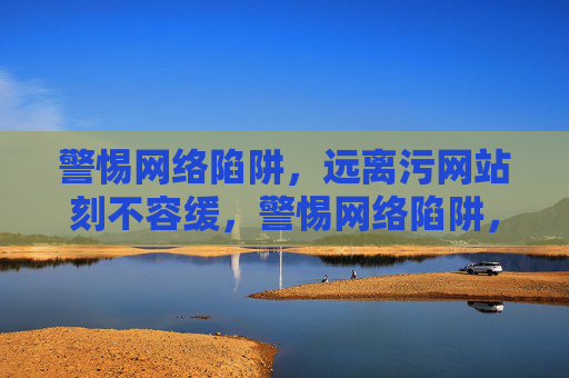警惕网络陷阱，远离污网站刻不容缓，警惕网络陷阱，远离污网站刻不容缓