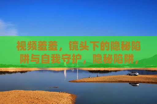 视频羞羞,镜头下的隐秘陷阱与自我守护,隐秘陷阱,镜头下的自我守护 视频羞羞,镜头下的隐秘陷阱与自我守护,隐秘陷阱,镜头下的自我守护