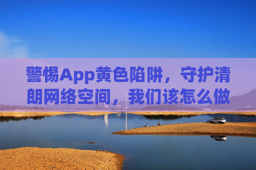 警惕App黄色陷阱,守护清朗网络空间,我们该怎么做?警惕App黄色陷阱 共护清朗网络空间 警惕App黄色陷阱,守护清朗网络空间,我们该怎么做?警惕App黄色陷阱 共护清朗网络空间
