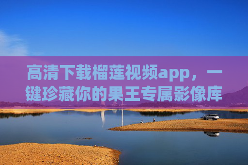 高清下载榴莲视频app,一键珍藏你的果王专属影像库,榴莲视频高清下载app,一键珍藏果王专属影像库 高清下载榴莲视频app,一键珍藏你的果王专属影像库,榴莲视频高清下载app,一键珍藏果王专属影像库