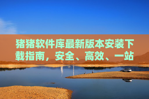 猪猪软件库最新版本安装下载指南,安全、高效、一站式软件获取平台,猪猪软件库,安全高效一站式安装下载指南 猪猪软件库最新版本安装下载指南,安全、高效、一站式软件获取平台,猪猪软件库,安全高效一站式安装下载指南