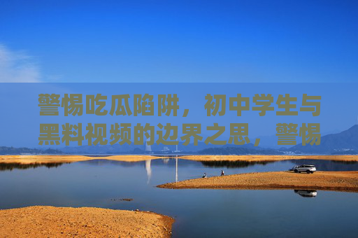 警惕吃瓜陷阱,初中学生与黑料视频的边界之思,警惕吃瓜陷阱,初中生与黑料视频的边界之思 警惕吃瓜陷阱,初中学生与黑料视频的边界之思,警惕吃瓜陷阱,初中生与黑料视频的边界之思
