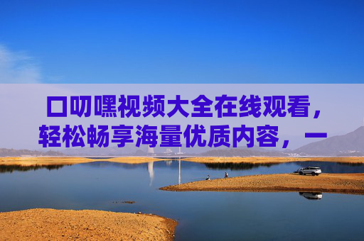 口叨嘿视频大全在线观看,轻松畅享海量优质内容,一站式满足你的观看需求,口叨嘿视频大全,一站式在线观看海量优质内容 口叨嘿视频大全在线观看,轻松畅享海量优质内容,一站式满足你的观看需求,口叨嘿视频大全,一站式在线观看海量优质内容