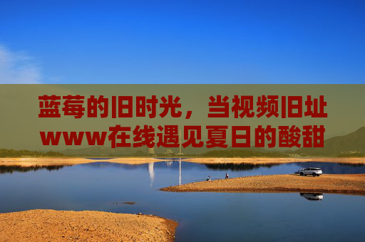 蓝莓的旧时光,当视频旧址www在线遇见夏日的酸甜记忆,蓝莓旧时光,夏日酸甜记忆在线重逢 蓝莓的旧时光,当视频旧址www在线遇见夏日的酸甜记忆,蓝莓旧时光,夏日酸甜记忆在线重逢
