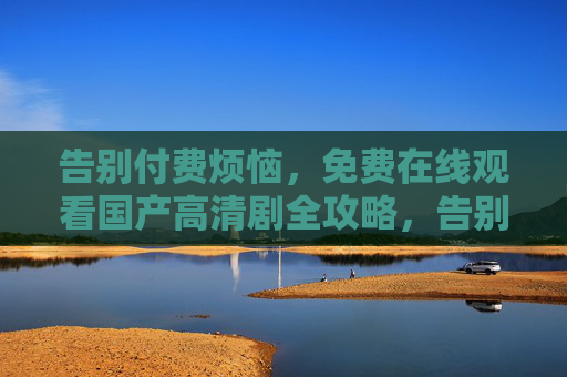 告别付费烦恼，免费在线观看国产高清剧全攻略，告别付费烦恼，免费在线观看国产高清剧全攻略