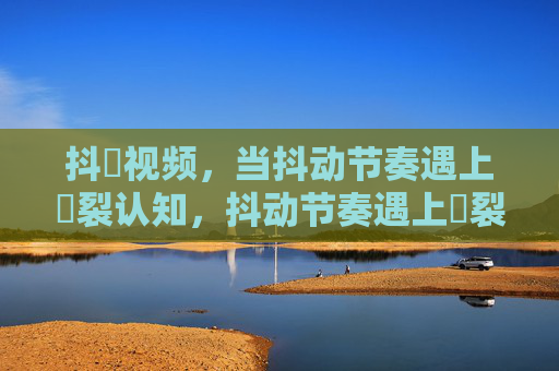 抖抈视频，当抖动节奏遇上抈裂认知，抖动节奏遇上抈裂认知