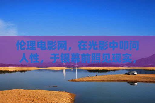伦理电影网,在光影中叩问人性,于银幕前照见现实,伦理电影网,光影叩问人性,银幕照见现实 伦理电影网,在光影中叩问人性,于银幕前照见现实,伦理电影网,光影叩问人性,银幕照见现实