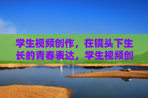 学生视频创作,在镜头下生长的青春表达,学生视频创作,镜头下生长的青春表达 学生视频创作,在镜头下生长的青春表达,学生视频创作,镜头下生长的青春表达