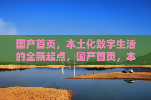 国产首页,本土化数字生活的全新起点,国产首页,本土化数字生活全新起点 国产首页,本土化数字生活的全新起点,国产首页,本土化数字生活全新起点