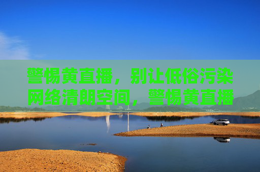 警惕黄直播,别让低俗污染网络清朗空间,警惕黄直播,守护网络清朗 警惕黄直播,别让低俗污染网络清朗空间,警惕黄直播,守护网络清朗