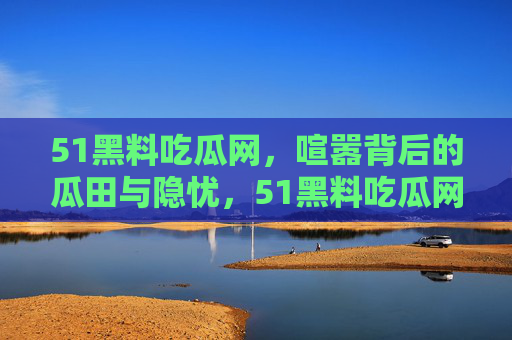 51黑料吃瓜网,喧嚣背后的瓜田与隐忧,51黑料吃瓜网,喧嚣瓜田背后的隐忧 51黑料吃瓜网,喧嚣背后的瓜田与隐忧,51黑料吃瓜网,喧嚣瓜田背后的隐忧