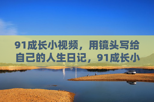 91成长小视频,用镜头写给自己的人生日记,91成长小视频,镜头书写的人生日记 91成长小视频,用镜头写给自己的人生日记,91成长小视频,镜头书写的人生日记