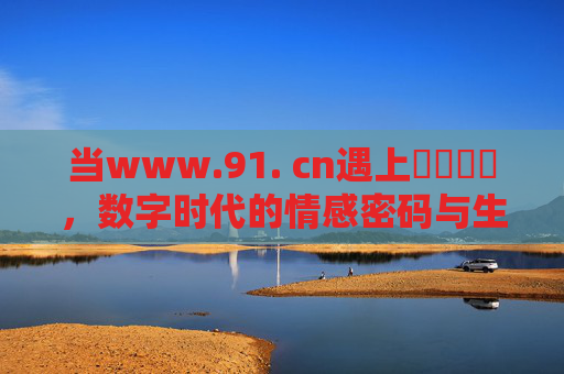 当www.91. cn遇上馃崑馃崚,数字时代的情感密码与生活烟火,当91.cn遇上馃崑馃崚,数字时代的情感密码与生活烟火 当www.91. cn遇上馃崑馃崚,数字时代的情感密码与生活烟火,当91.cn遇上馃崑馃崚,数字时代的情感密码与生活烟火