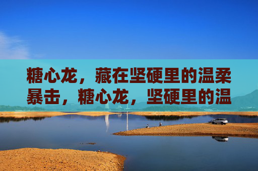 糖心龙,藏在坚硬里的温柔暴击,糖心龙,坚硬里的温柔暴击 糖心龙,藏在坚硬里的温柔暴击,糖心龙,坚硬里的温柔暴击