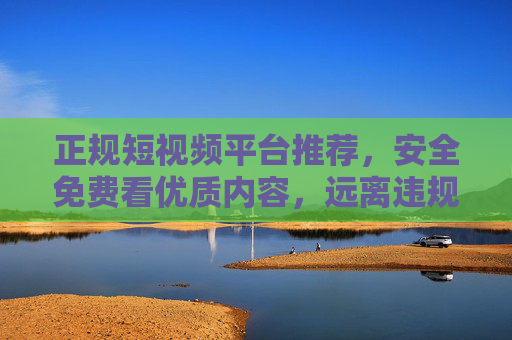 正规短视频平台推荐，安全免费看优质内容，远离违规风险，正规短视频平台推荐，安全免费看优质，远离违规风险