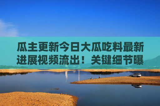 瓜主更新今日大瓜吃料最新进展视频流出！关键细节曝光，网友，坐等反转，瓜主更新今日大瓜最新进展视频流出 关键细节曝光引网友坐等反转