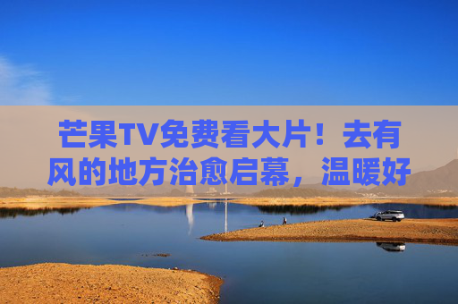 芒果TV免费看大片!去有风的地方治愈启幕,温暖好剧无需等待,芒果TV免费看去有风的地方治愈大片,温暖好剧无需等待 芒果TV免费看大片!去有风的地方治愈启幕,温暖好剧无需等待,芒果TV免费看去有风的地方治愈大片,温暖好剧无需等待