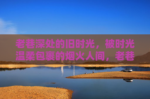 老巷深处的旧时光,被时光温柔包裹的烟火人间,老巷深处的温柔烟火人间 老巷深处的旧时光,被时光温柔包裹的烟火人间,老巷深处的温柔烟火人间
