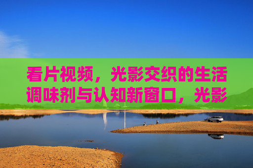 看片视频,光影交织的生活调味剂与认知新窗口,光影交织,看片视频的生活调味剂与认知新窗口 看片视频,光影交织的生活调味剂与认知新窗口,光影交织,看片视频的生活调味剂与认知新窗口