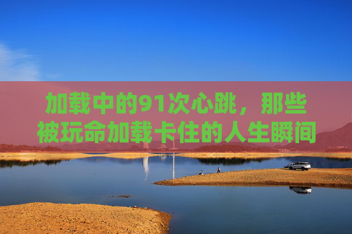 加载中的91次心跳,那些被玩命加载卡住的人生瞬间,加载中的91次心跳,卡住的人生瞬间 加载中的91次心跳,那些被玩命加载卡住的人生瞬间,加载中的91次心跳,卡住的人生瞬间