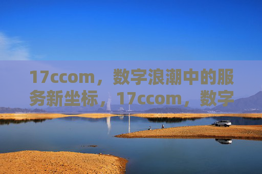 17ccom,数字浪潮中的服务新坐标,17ccom,数字浪潮中的服务新坐标 17ccom,数字浪潮中的服务新坐标,17ccom,数字浪潮中的服务新坐标