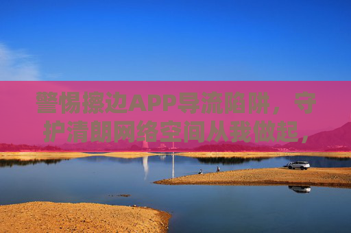 警惕擦边APP导流陷阱,守护清朗网络空间从我做起,警惕擦边APP导流陷阱 守护清朗网络空间从我做起 警惕擦边APP导流陷阱,守护清朗网络空间从我做起,警惕擦边APP导流陷阱 守护清朗网络空间从我做起