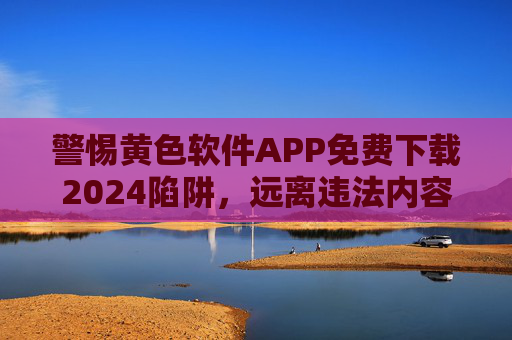 警惕黄色软件APP免费下载2024陷阱,远离违法内容,守护健康生活,警惕2024黄色软件APP免费下载陷阱,远离违法,守护健康 警惕黄色软件APP免费下载2024陷阱,远离违法内容,守护健康生活,警惕2024黄色软件APP免费下载陷阱,远离违法,守护健康