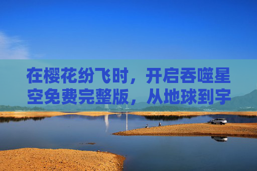 在樱花纷飞时,开启吞噬星空免费完整版,从地球到宇宙的史诗征程,樱花纷飞时,吞噬星空免费完整版,从地球到宇宙的史诗征程 在樱花纷飞时,开启吞噬星空免费完整版,从地球到宇宙的史诗征程,樱花纷飞时,吞噬星空免费完整版,从地球到宇宙的史诗征程