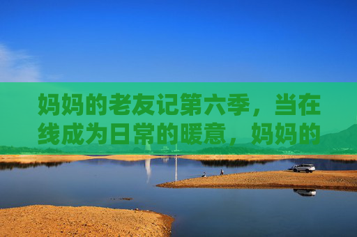 妈妈的老友记第六季,当在线成为日常的暖意,妈妈的老友记第六季,在线日常的暖意 妈妈的老友记第六季,当在线成为日常的暖意,妈妈的老友记第六季,在线日常的暖意