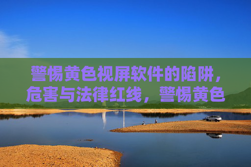 警惕黄色视屏软件的陷阱，危害与法律红线，警惕黄色视屏软件，陷阱、危害与法律红线