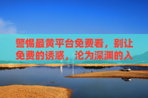 警惕最黄平台免费看,别让免费的诱惑,沦为深渊的入口,警惕免费黄平台,别让免费沦为深渊入口 警惕最黄平台免费看,别让免费的诱惑,沦为深渊的入口,警惕免费黄平台,别让免费沦为深渊入口