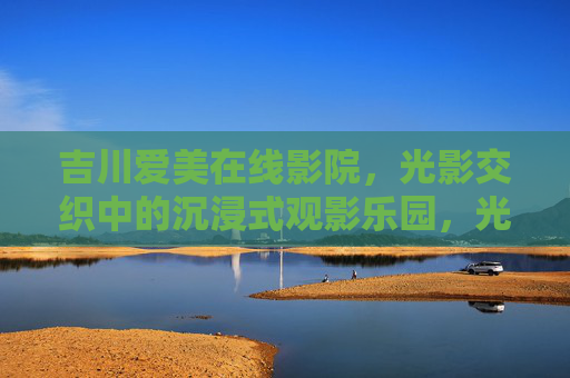 吉川爱美在线影院,光影交织中的沉浸式观影乐园,光影交织中的沉浸式观影乐园——吉川爱美在线影院 吉川爱美在线影院,光影交织中的沉浸式观影乐园,光影交织中的沉浸式观影乐园——吉川爱美在线影院