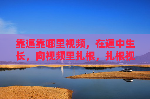 靠逼靠哪里视频,在逼中生长,向视频里扎根,扎根视频,生长不息 靠逼靠哪里视频,在逼中生长,向视频里扎根,扎根视频,生长不息
