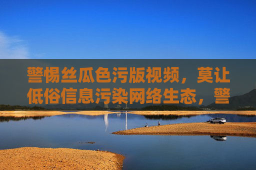 警惕丝瓜色污版视频,莫让低俗信息污染网络生态,警惕丝瓜色污视频,莫让低俗污染网络生态 警惕丝瓜色污版视频,莫让低俗信息污染网络生态,警惕丝瓜色污视频,莫让低俗污染网络生态