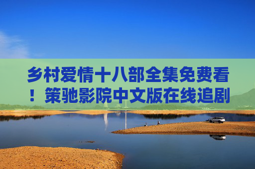 乡村爱情十八部全集免费看！策驰影院中文版在线追剧，象牙山的故事一次个够，乡村爱情十八部全集免费看！策驰影院中文版在线追剧
