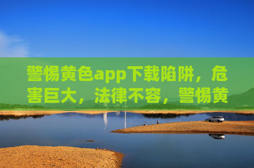 警惕黄色app下载陷阱,危害巨大,法律不容,警惕黄色app下载陷阱,危害巨大,法律不容 警惕黄色app下载陷阱,危害巨大,法律不容,警惕黄色app下载陷阱,危害巨大,法律不容