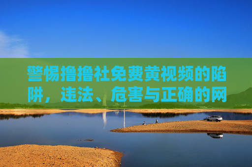 警惕撸撸社免费黄视频的陷阱,违法、危害与正确的网络选择,警惕撸撸社免费黄视频陷阱,违法危害与正确网络选择 警惕撸撸社免费黄视频的陷阱,违法、危害与正确的网络选择,警惕撸撸社免费黄视频陷阱,违法危害与正确网络选择