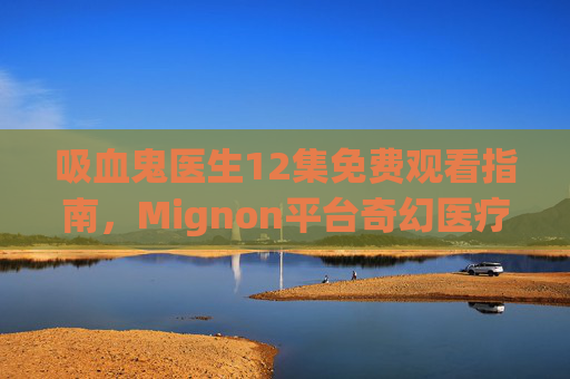 吸血鬼医生12集免费观看指南,Mignon平台奇幻医疗剧全解析,Mignon平台吸血鬼医生12集免费观看指南,奇幻医疗剧全解析 吸血鬼医生12集免费观看指南,Mignon平台奇幻医疗剧全解析,Mignon平台吸血鬼医生12集免费观看指南,奇幻医疗剧全解析