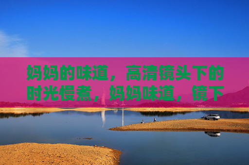 妈妈的味道,高清镜头下的时光慢煮,妈妈味道,镜下慢煮的时光 妈妈的味道,高清镜头下的时光慢煮,妈妈味道,镜下慢煮的时光