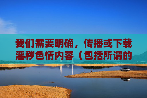 我们需要明确,传播或下载淫秽色情内容(包括所谓的黄色软件库)是违法行为,不仅违反中华人民共和国网络安全法中华人民共和国治安管理处罚法等法律法规,更会对个人身心健康、家庭和谐和社会风气造成严重危害,传播下载淫秽色情内容违法且危害个人家庭社会 我们需要明确,传播或下载淫秽色情内容(包括所谓的黄色软件库)是违法行为,不仅违反中华人民共和国网络安全法中华人民共和国治安管理处罚法等法律法规,更会对个人身心健康、家庭和谐和社会风气造成严重危害,传播下载淫秽色情内容违法且危害个人家庭社会