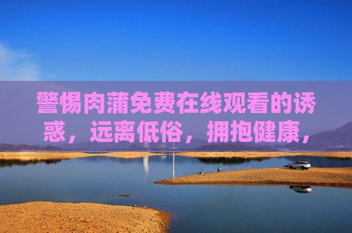 警惕肉蒲免费在线观看的诱惑,远离低俗,拥抱健康,警惕肉蒲免费在线观看诱惑,远离低俗拥抱健康 警惕肉蒲免费在线观看的诱惑,远离低俗,拥抱健康,警惕肉蒲免费在线观看诱惑,远离低俗拥抱健康