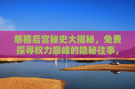 慈禧后宫秘史大揭秘，免费探寻权力巅峰的隐秘往事，慈禧后宫权力秘史大揭秘，免费探寻巅峰隐秘往事
