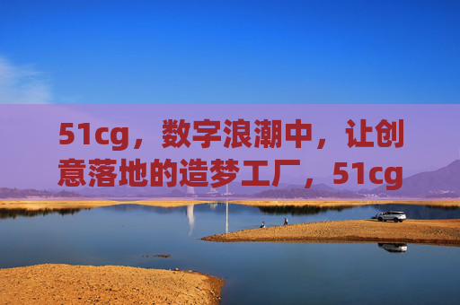 51cg，数字浪潮中，让创意落地的造梦工厂，51cg，数字浪潮中的创意落地造梦工厂