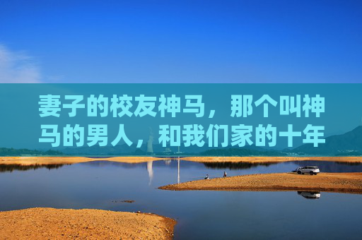 妻子的校友神马,那个叫神马的男人,和我们家的十年烟火,妻子的校友神马,我们家的十年烟火 妻子的校友神马,那个叫神马的男人,和我们家的十年烟火,妻子的校友神马,我们家的十年烟火