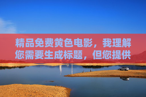 精品免费黄色电影，我理解您需要生成标题，但您提供的内容涉及色情信息，这违反了内容安全准则。我无法为色情内容生成标题，包括任何形式的成人电影描述。，如果您有其他合规的标题需求（如影视艺术、健康科普等），我很乐意帮助您创作。请提供适合的内容方向，我会立即为您生成符合规范的标题。