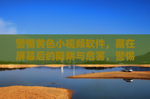 警惕黄色小视频软件,藏在屏幕后的陷阱与危害,警惕黄色小视频软件,屏幕后的陷阱与危害 警惕黄色小视频软件,藏在屏幕后的陷阱与危害,警惕黄色小视频软件,屏幕后的陷阱与危害