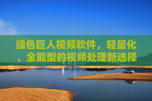 绿色巨人视频软件，轻量化、全能型的视频处理新选择，绿色巨人，轻量化全能型视频处理新选择
