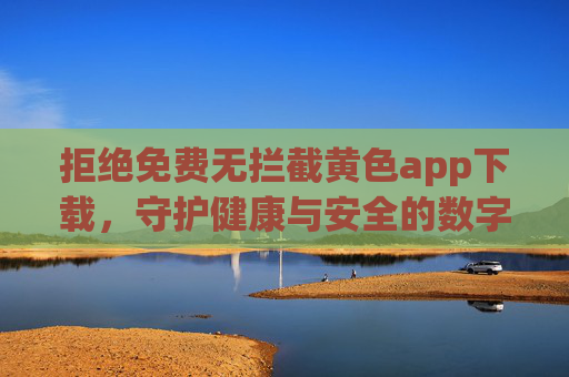 拒绝免费无拦截黄色app下载,守护健康与安全的数字生活,拒绝无拦截黄色App,守护健康安全数字生活 拒绝免费无拦截黄色app下载,守护健康与安全的数字生活,拒绝无拦截黄色App,守护健康安全数字生活