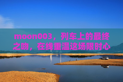 moon003,列车上的最终之吻,在线重温这场限时心动,列车上的最终之吻,在线重温这场限时心动 moon003,列车上的最终之吻,在线重温这场限时心动,列车上的最终之吻,在线重温这场限时心动