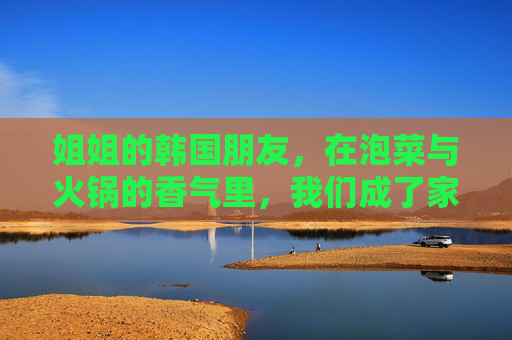 姐姐的韩国朋友,在泡菜与火锅的香气里,我们成了家人,泡菜与火锅的香气里,我们成了家人 姐姐的韩国朋友,在泡菜与火锅的香气里,我们成了家人,泡菜与火锅的香气里,我们成了家人